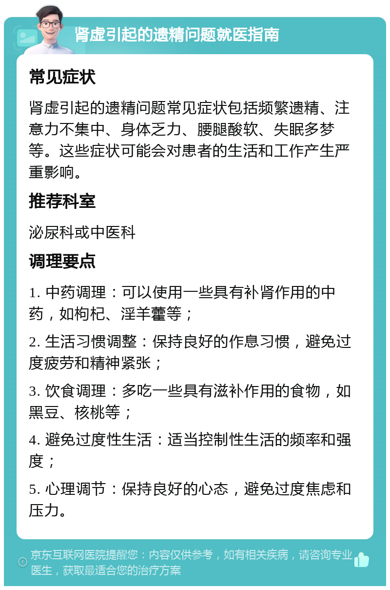 肾虚引起的遗精问题就医指南 常见症状 肾虚引起的遗精问题常见症状包括频繁遗精、注意力不集中、身体乏力、腰腿酸软、失眠多梦等。这些症状可能会对患者的生活和工作产生严重影响。 推荐科室 泌尿科或中医科 调理要点 1. 中药调理：可以使用一些具有补肾作用的中药，如枸杞、淫羊藿等； 2. 生活习惯调整：保持良好的作息习惯，避免过度疲劳和精神紧张； 3. 饮食调理：多吃一些具有滋补作用的食物，如黑豆、核桃等； 4. 避免过度性生活：适当控制性生活的频率和强度； 5. 心理调节：保持良好的心态，避免过度焦虑和压力。