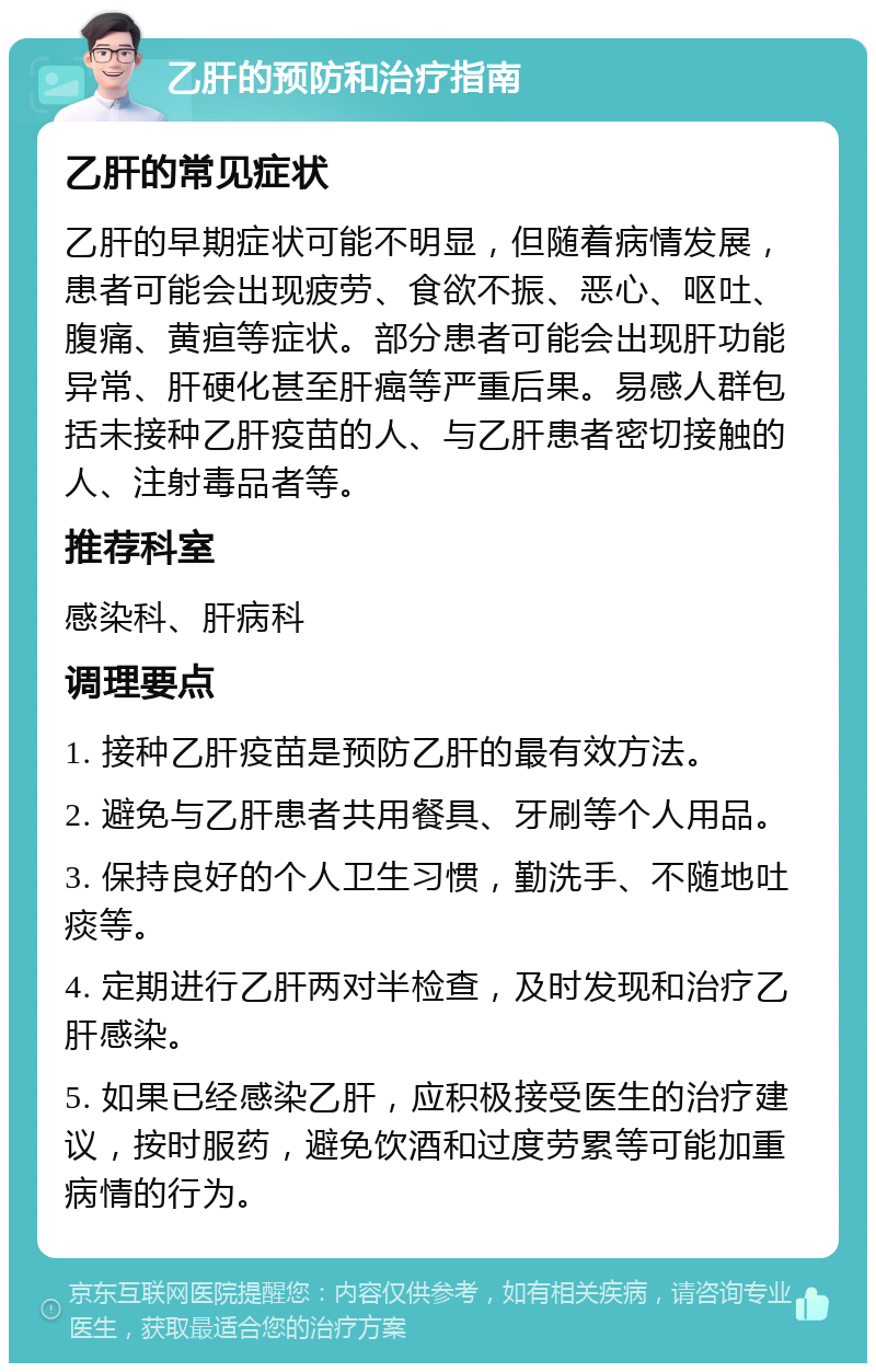 乙肝的预防和治疗指南 乙肝的常见症状 乙肝的早期症状可能不明显，但随着病情发展，患者可能会出现疲劳、食欲不振、恶心、呕吐、腹痛、黄疸等症状。部分患者可能会出现肝功能异常、肝硬化甚至肝癌等严重后果。易感人群包括未接种乙肝疫苗的人、与乙肝患者密切接触的人、注射毒品者等。 推荐科室 感染科、肝病科 调理要点 1. 接种乙肝疫苗是预防乙肝的最有效方法。 2. 避免与乙肝患者共用餐具、牙刷等个人用品。 3. 保持良好的个人卫生习惯，勤洗手、不随地吐痰等。 4. 定期进行乙肝两对半检查，及时发现和治疗乙肝感染。 5. 如果已经感染乙肝，应积极接受医生的治疗建议，按时服药，避免饮酒和过度劳累等可能加重病情的行为。