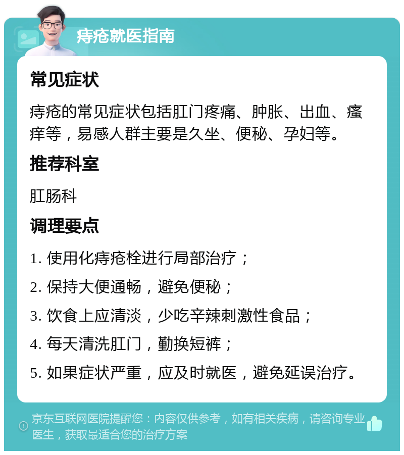 痔疮就医指南 常见症状 痔疮的常见症状包括肛门疼痛、肿胀、出血、瘙痒等，易感人群主要是久坐、便秘、孕妇等。 推荐科室 肛肠科 调理要点 1. 使用化痔疮栓进行局部治疗； 2. 保持大便通畅，避免便秘； 3. 饮食上应清淡，少吃辛辣刺激性食品； 4. 每天清洗肛门，勤换短裤； 5. 如果症状严重，应及时就医，避免延误治疗。