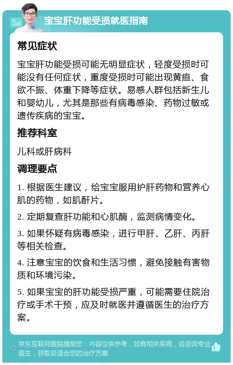 宝宝肝功能受损就医指南 常见症状 宝宝肝功能受损可能无明显症状，轻度受损时可能没有任何症状，重度受损时可能出现黄疸、食欲不振、体重下降等症状。易感人群包括新生儿和婴幼儿，尤其是那些有病毒感染、药物过敏或遗传疾病的宝宝。 推荐科室 儿科或肝病科 调理要点 1. 根据医生建议，给宝宝服用护肝药物和营养心肌的药物，如肌酐片。 2. 定期复查肝功能和心肌酶，监测病情变化。 3. 如果怀疑有病毒感染，进行甲肝、乙肝、丙肝等相关检查。 4. 注意宝宝的饮食和生活习惯，避免接触有害物质和环境污染。 5. 如果宝宝的肝功能受损严重，可能需要住院治疗或手术干预，应及时就医并遵循医生的治疗方案。