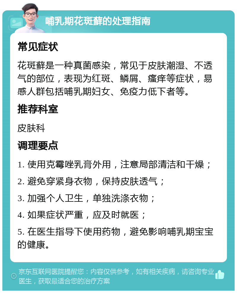 哺乳期花斑藓的处理指南 常见症状 花斑藓是一种真菌感染，常见于皮肤潮湿、不透气的部位，表现为红斑、鳞屑、瘙痒等症状，易感人群包括哺乳期妇女、免疫力低下者等。 推荐科室 皮肤科 调理要点 1. 使用克霉唑乳膏外用，注意局部清洁和干燥； 2. 避免穿紧身衣物，保持皮肤透气； 3. 加强个人卫生，单独洗涤衣物； 4. 如果症状严重，应及时就医； 5. 在医生指导下使用药物，避免影响哺乳期宝宝的健康。