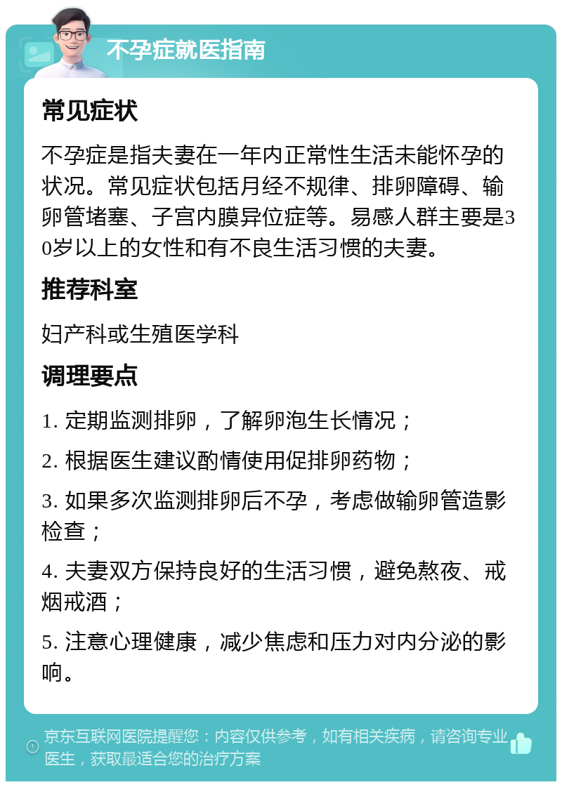 不孕症就医指南 常见症状 不孕症是指夫妻在一年内正常性生活未能怀孕的状况。常见症状包括月经不规律、排卵障碍、输卵管堵塞、子宫内膜异位症等。易感人群主要是30岁以上的女性和有不良生活习惯的夫妻。 推荐科室 妇产科或生殖医学科 调理要点 1. 定期监测排卵，了解卵泡生长情况； 2. 根据医生建议酌情使用促排卵药物； 3. 如果多次监测排卵后不孕，考虑做输卵管造影检查； 4. 夫妻双方保持良好的生活习惯，避免熬夜、戒烟戒酒； 5. 注意心理健康，减少焦虑和压力对内分泌的影响。