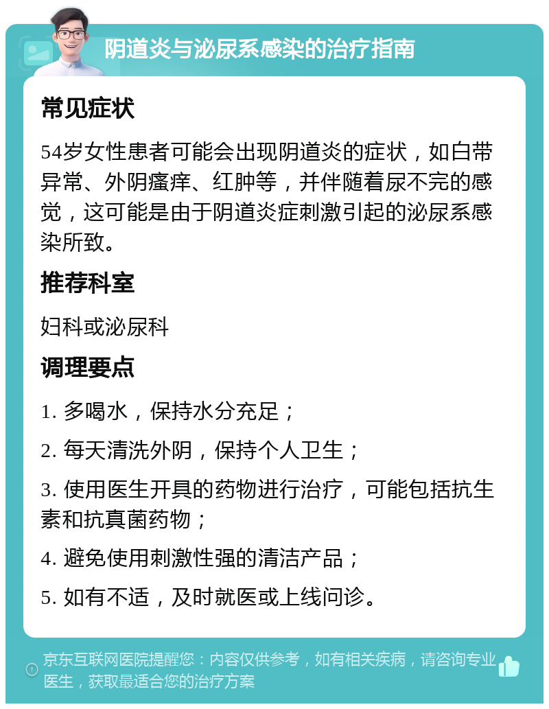 阴道炎与泌尿系感染的治疗指南 常见症状 54岁女性患者可能会出现阴道炎的症状，如白带异常、外阴瘙痒、红肿等，并伴随着尿不完的感觉，这可能是由于阴道炎症刺激引起的泌尿系感染所致。 推荐科室 妇科或泌尿科 调理要点 1. 多喝水，保持水分充足； 2. 每天清洗外阴，保持个人卫生； 3. 使用医生开具的药物进行治疗，可能包括抗生素和抗真菌药物； 4. 避免使用刺激性强的清洁产品； 5. 如有不适，及时就医或上线问诊。