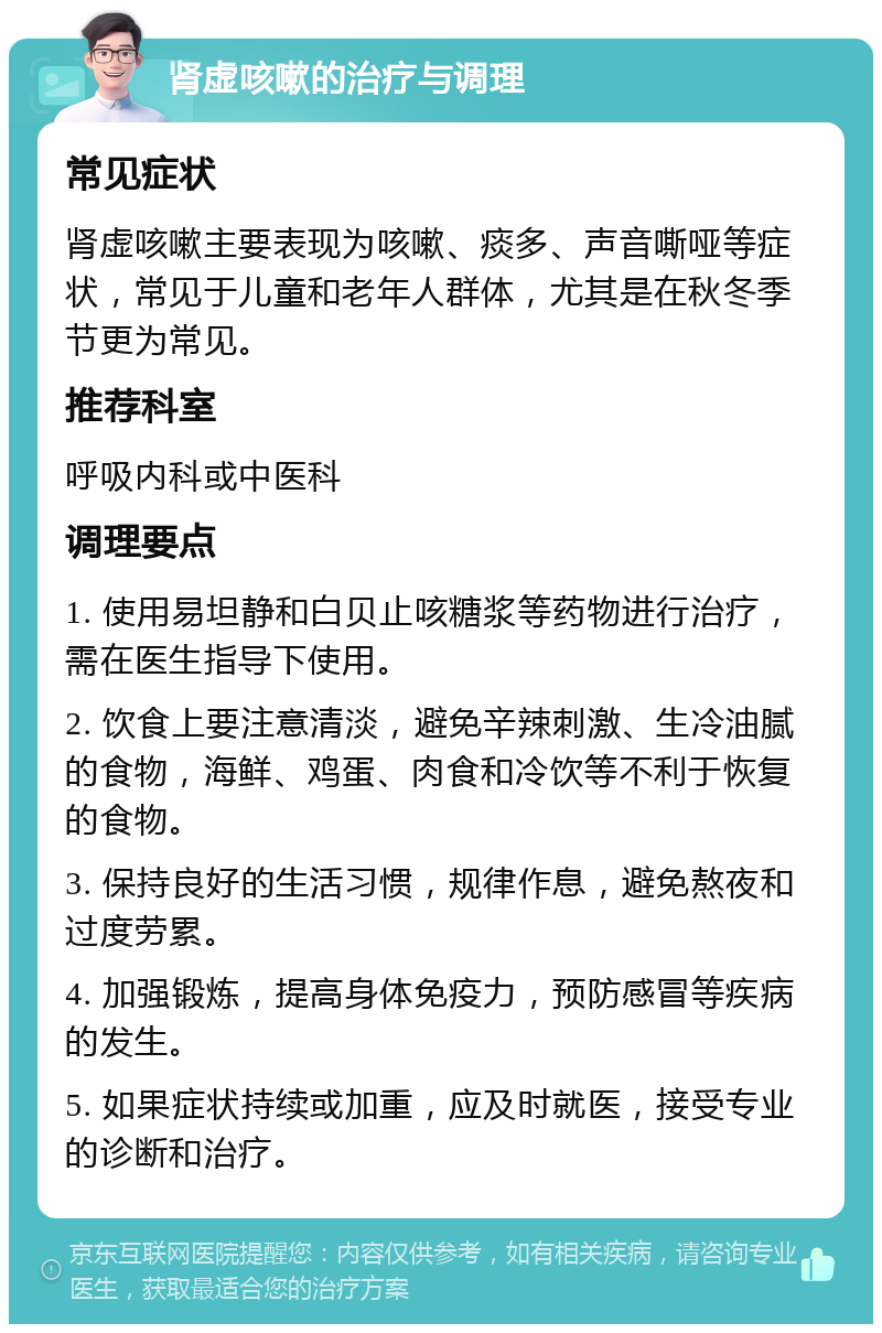 肾虚咳嗽的治疗与调理 常见症状 肾虚咳嗽主要表现为咳嗽、痰多、声音嘶哑等症状，常见于儿童和老年人群体，尤其是在秋冬季节更为常见。 推荐科室 呼吸内科或中医科 调理要点 1. 使用易坦静和白贝止咳糖浆等药物进行治疗，需在医生指导下使用。 2. 饮食上要注意清淡，避免辛辣刺激、生冷油腻的食物，海鲜、鸡蛋、肉食和冷饮等不利于恢复的食物。 3. 保持良好的生活习惯，规律作息，避免熬夜和过度劳累。 4. 加强锻炼，提高身体免疫力，预防感冒等疾病的发生。 5. 如果症状持续或加重，应及时就医，接受专业的诊断和治疗。