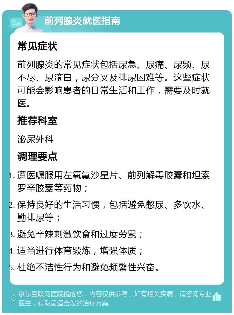 前列腺炎就医指南 常见症状 前列腺炎的常见症状包括尿急、尿痛、尿频、尿不尽、尿滴白，尿分叉及排尿困难等。这些症状可能会影响患者的日常生活和工作，需要及时就医。 推荐科室 泌尿外科 调理要点 遵医嘱服用左氧氟沙星片、前列解毒胶囊和坦索罗辛胶囊等药物； 保持良好的生活习惯，包括避免憋尿、多饮水、勤排尿等； 避免辛辣刺激饮食和过度劳累； 适当进行体育锻炼，增强体质； 杜绝不洁性行为和避免频繁性兴奋。