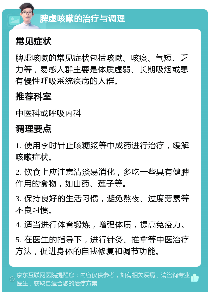 脾虚咳嗽的治疗与调理 常见症状 脾虚咳嗽的常见症状包括咳嗽、咳痰、气短、乏力等，易感人群主要是体质虚弱、长期吸烟或患有慢性呼吸系统疾病的人群。 推荐科室 中医科或呼吸内科 调理要点 1. 使用李时针止咳糖浆等中成药进行治疗，缓解咳嗽症状。 2. 饮食上应注意清淡易消化，多吃一些具有健脾作用的食物，如山药、莲子等。 3. 保持良好的生活习惯，避免熬夜、过度劳累等不良习惯。 4. 适当进行体育锻炼，增强体质，提高免疫力。 5. 在医生的指导下，进行针灸、推拿等中医治疗方法，促进身体的自我修复和调节功能。