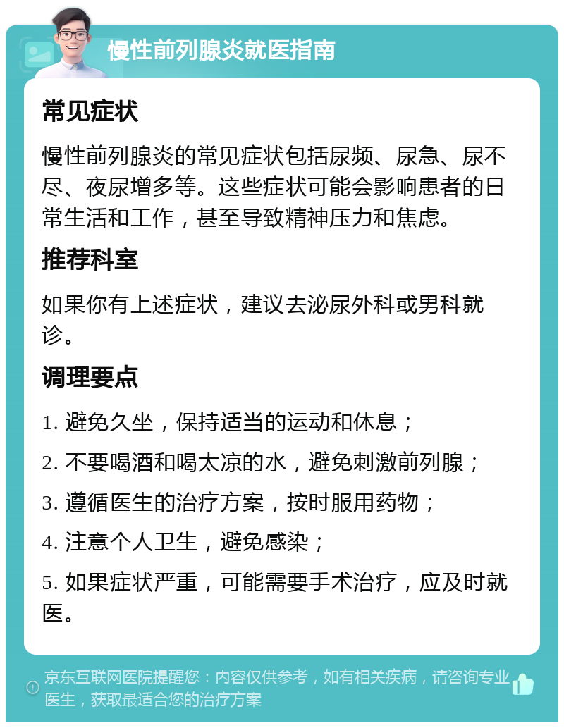 慢性前列腺炎就医指南 常见症状 慢性前列腺炎的常见症状包括尿频、尿急、尿不尽、夜尿增多等。这些症状可能会影响患者的日常生活和工作，甚至导致精神压力和焦虑。 推荐科室 如果你有上述症状，建议去泌尿外科或男科就诊。 调理要点 1. 避免久坐，保持适当的运动和休息； 2. 不要喝酒和喝太凉的水，避免刺激前列腺； 3. 遵循医生的治疗方案，按时服用药物； 4. 注意个人卫生，避免感染； 5. 如果症状严重，可能需要手术治疗，应及时就医。