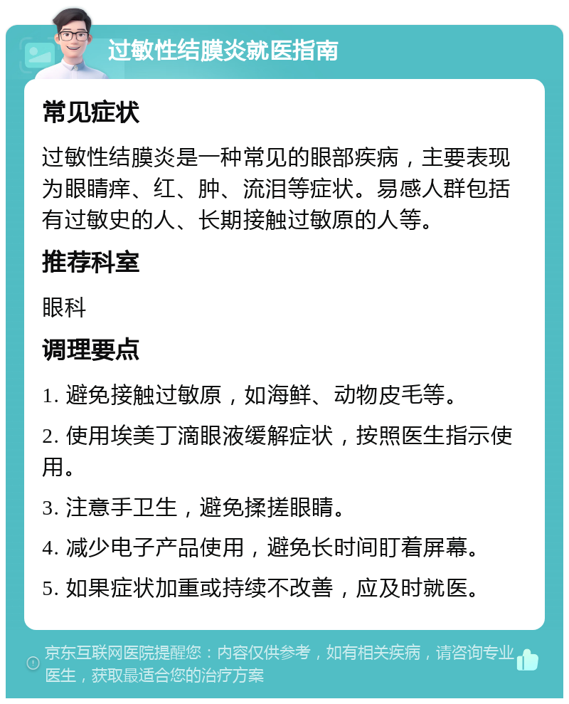 过敏性结膜炎就医指南 常见症状 过敏性结膜炎是一种常见的眼部疾病，主要表现为眼睛痒、红、肿、流泪等症状。易感人群包括有过敏史的人、长期接触过敏原的人等。 推荐科室 眼科 调理要点 1. 避免接触过敏原，如海鲜、动物皮毛等。 2. 使用埃美丁滴眼液缓解症状，按照医生指示使用。 3. 注意手卫生，避免揉搓眼睛。 4. 减少电子产品使用，避免长时间盯着屏幕。 5. 如果症状加重或持续不改善，应及时就医。