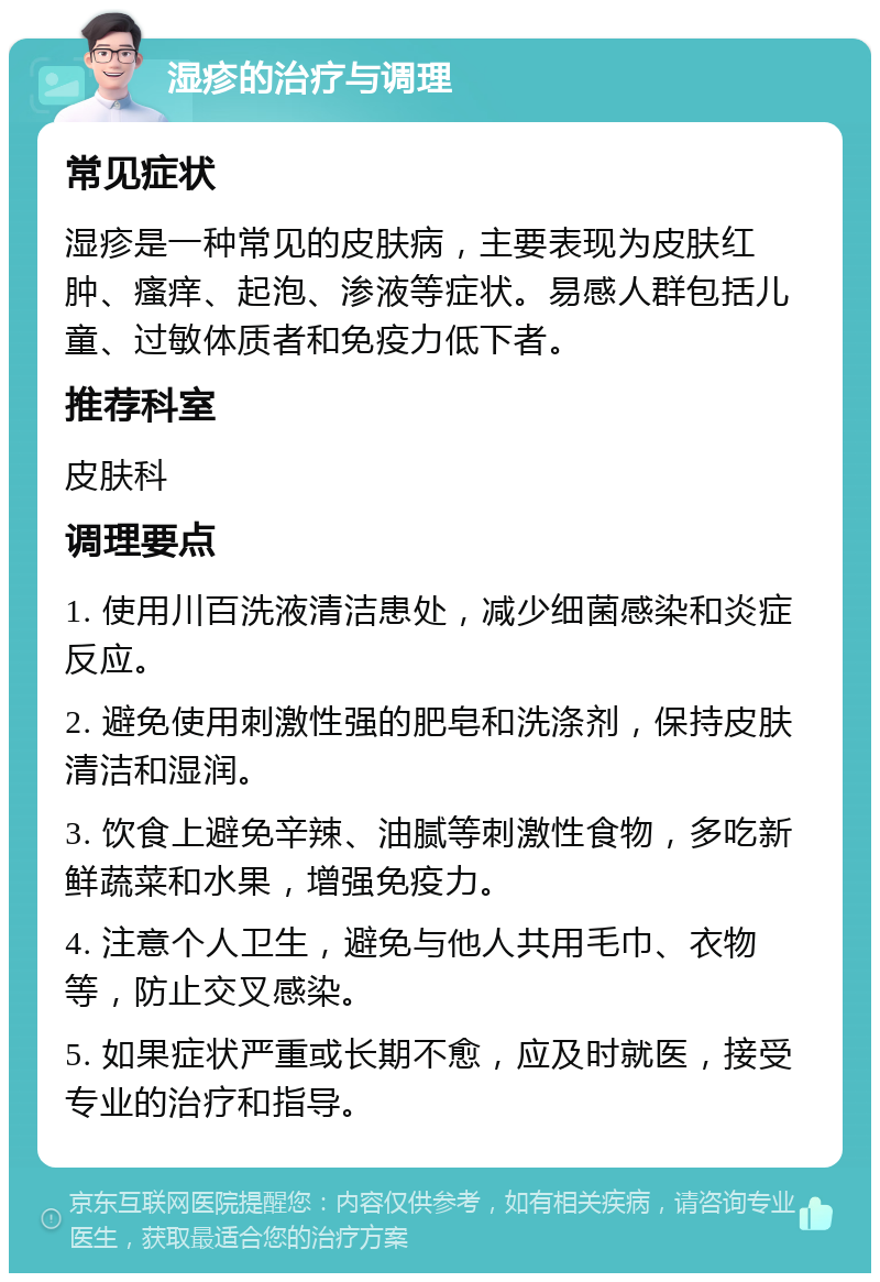 湿疹的治疗与调理 常见症状 湿疹是一种常见的皮肤病，主要表现为皮肤红肿、瘙痒、起泡、渗液等症状。易感人群包括儿童、过敏体质者和免疫力低下者。 推荐科室 皮肤科 调理要点 1. 使用川百洗液清洁患处，减少细菌感染和炎症反应。 2. 避免使用刺激性强的肥皂和洗涤剂，保持皮肤清洁和湿润。 3. 饮食上避免辛辣、油腻等刺激性食物，多吃新鲜蔬菜和水果，增强免疫力。 4. 注意个人卫生，避免与他人共用毛巾、衣物等，防止交叉感染。 5. 如果症状严重或长期不愈，应及时就医，接受专业的治疗和指导。