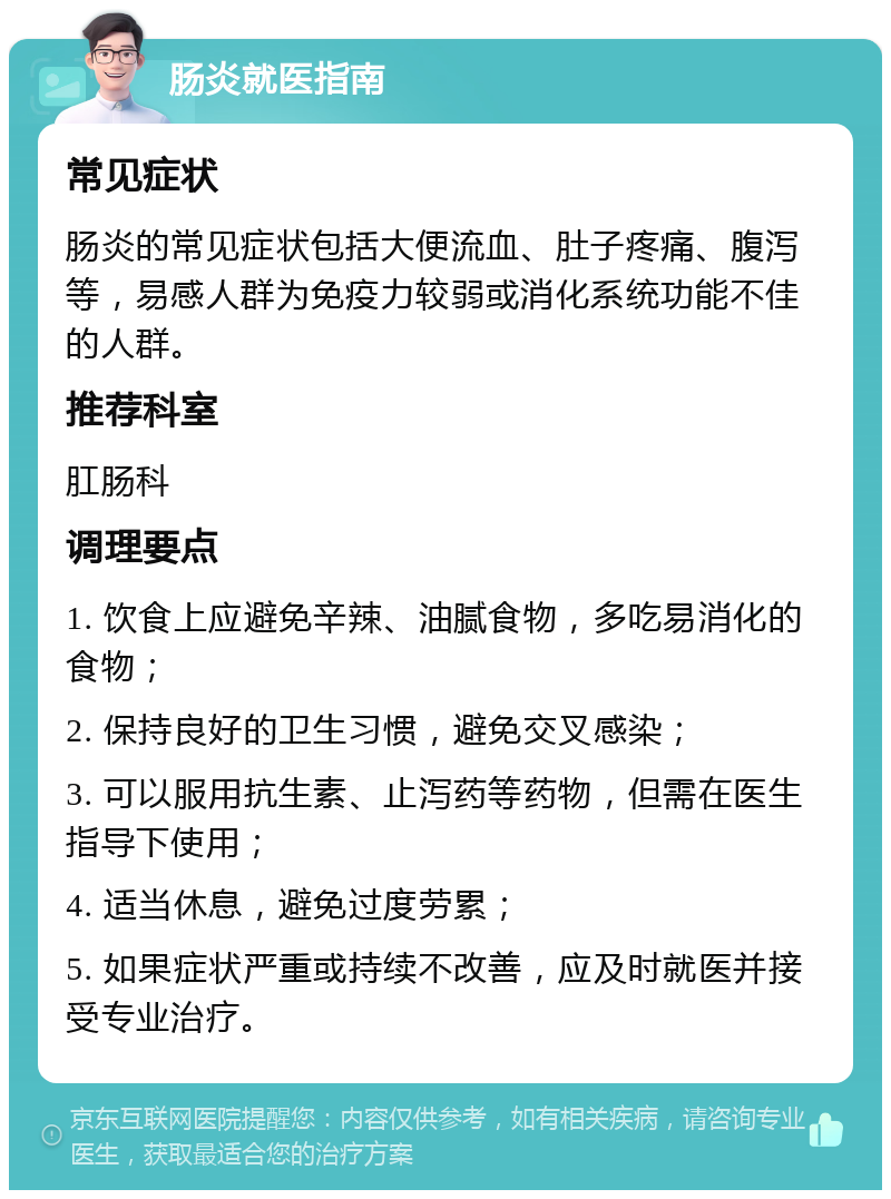 肠炎就医指南 常见症状 肠炎的常见症状包括大便流血、肚子疼痛、腹泻等，易感人群为免疫力较弱或消化系统功能不佳的人群。 推荐科室 肛肠科 调理要点 1. 饮食上应避免辛辣、油腻食物，多吃易消化的食物； 2. 保持良好的卫生习惯，避免交叉感染； 3. 可以服用抗生素、止泻药等药物，但需在医生指导下使用； 4. 适当休息，避免过度劳累； 5. 如果症状严重或持续不改善，应及时就医并接受专业治疗。