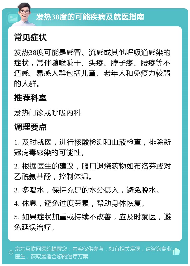 发热38度的可能疾病及就医指南 常见症状 发热38度可能是感冒、流感或其他呼吸道感染的症状，常伴随喉咙干、头疼、脖子疼、腰疼等不适感。易感人群包括儿童、老年人和免疫力较弱的人群。 推荐科室 发热门诊或呼吸内科 调理要点 1. 及时就医，进行核酸检测和血液检查，排除新冠病毒感染的可能性。 2. 根据医生的建议，服用退烧药物如布洛芬或对乙酰氨基酚，控制体温。 3. 多喝水，保持充足的水分摄入，避免脱水。 4. 休息，避免过度劳累，帮助身体恢复。 5. 如果症状加重或持续不改善，应及时就医，避免延误治疗。