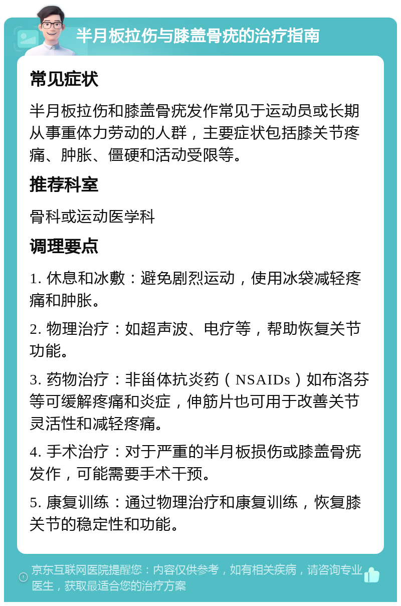 半月板拉伤与膝盖骨疣的治疗指南 常见症状 半月板拉伤和膝盖骨疣发作常见于运动员或长期从事重体力劳动的人群，主要症状包括膝关节疼痛、肿胀、僵硬和活动受限等。 推荐科室 骨科或运动医学科 调理要点 1. 休息和冰敷：避免剧烈运动，使用冰袋减轻疼痛和肿胀。 2. 物理治疗：如超声波、电疗等，帮助恢复关节功能。 3. 药物治疗：非甾体抗炎药（NSAIDs）如布洛芬等可缓解疼痛和炎症，伸筋片也可用于改善关节灵活性和减轻疼痛。 4. 手术治疗：对于严重的半月板损伤或膝盖骨疣发作，可能需要手术干预。 5. 康复训练：通过物理治疗和康复训练，恢复膝关节的稳定性和功能。