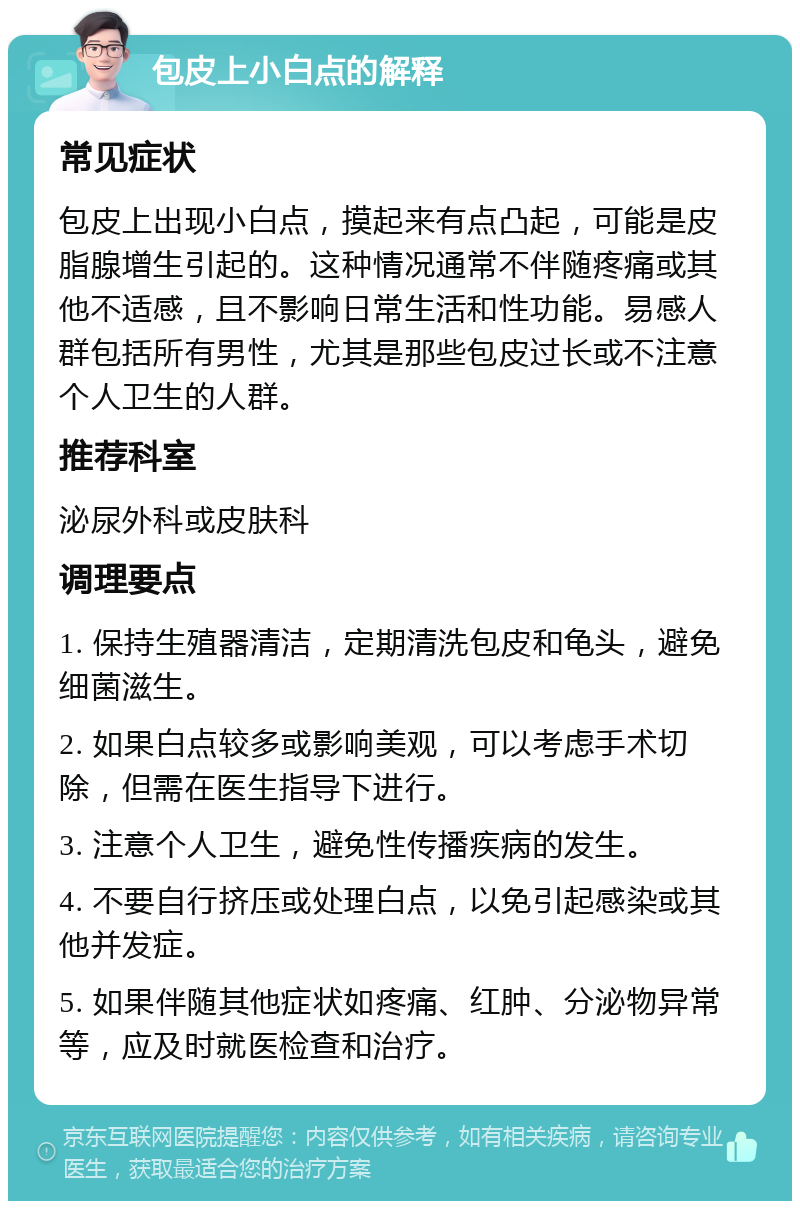 包皮上小白点的解释 常见症状 包皮上出现小白点，摸起来有点凸起，可能是皮脂腺增生引起的。这种情况通常不伴随疼痛或其他不适感，且不影响日常生活和性功能。易感人群包括所有男性，尤其是那些包皮过长或不注意个人卫生的人群。 推荐科室 泌尿外科或皮肤科 调理要点 1. 保持生殖器清洁，定期清洗包皮和龟头，避免细菌滋生。 2. 如果白点较多或影响美观，可以考虑手术切除，但需在医生指导下进行。 3. 注意个人卫生，避免性传播疾病的发生。 4. 不要自行挤压或处理白点，以免引起感染或其他并发症。 5. 如果伴随其他症状如疼痛、红肿、分泌物异常等，应及时就医检查和治疗。