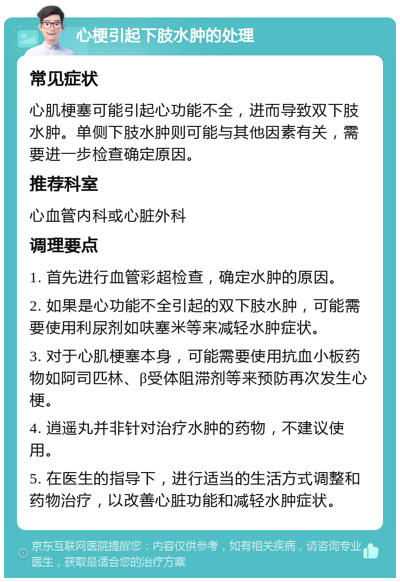 心梗引起下肢水肿的处理 常见症状 心肌梗塞可能引起心功能不全，进而导致双下肢水肿。单侧下肢水肿则可能与其他因素有关，需要进一步检查确定原因。 推荐科室 心血管内科或心脏外科 调理要点 1. 首先进行血管彩超检查，确定水肿的原因。 2. 如果是心功能不全引起的双下肢水肿，可能需要使用利尿剂如呋塞米等来减轻水肿症状。 3. 对于心肌梗塞本身，可能需要使用抗血小板药物如阿司匹林、β受体阻滞剂等来预防再次发生心梗。 4. 逍遥丸并非针对治疗水肿的药物，不建议使用。 5. 在医生的指导下，进行适当的生活方式调整和药物治疗，以改善心脏功能和减轻水肿症状。