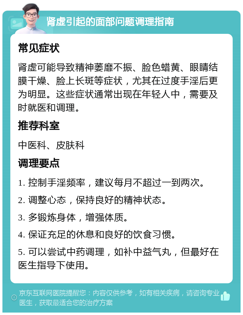 肾虚引起的面部问题调理指南 常见症状 肾虚可能导致精神萎靡不振、脸色蜡黄、眼睛结膜干燥、脸上长斑等症状，尤其在过度手淫后更为明显。这些症状通常出现在年轻人中，需要及时就医和调理。 推荐科室 中医科、皮肤科 调理要点 1. 控制手淫频率，建议每月不超过一到两次。 2. 调整心态，保持良好的精神状态。 3. 多锻炼身体，增强体质。 4. 保证充足的休息和良好的饮食习惯。 5. 可以尝试中药调理，如补中益气丸，但最好在医生指导下使用。