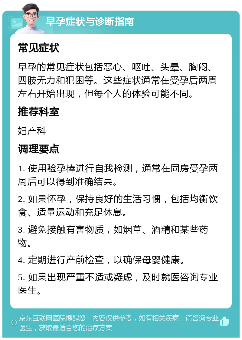 早孕症状与诊断指南 常见症状 早孕的常见症状包括恶心、呕吐、头晕、胸闷、四肢无力和犯困等。这些症状通常在受孕后两周左右开始出现，但每个人的体验可能不同。 推荐科室 妇产科 调理要点 1. 使用验孕棒进行自我检测，通常在同房受孕两周后可以得到准确结果。 2. 如果怀孕，保持良好的生活习惯，包括均衡饮食、适量运动和充足休息。 3. 避免接触有害物质，如烟草、酒精和某些药物。 4. 定期进行产前检查，以确保母婴健康。 5. 如果出现严重不适或疑虑，及时就医咨询专业医生。