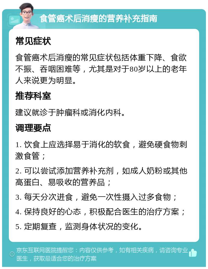 食管癌术后消瘦的营养补充指南 常见症状 食管癌术后消瘦的常见症状包括体重下降、食欲不振、吞咽困难等，尤其是对于80岁以上的老年人来说更为明显。 推荐科室 建议就诊于肿瘤科或消化内科。 调理要点 1. 饮食上应选择易于消化的软食，避免硬食物刺激食管； 2. 可以尝试添加营养补充剂，如成人奶粉或其他高蛋白、易吸收的营养品； 3. 每天分次进食，避免一次性摄入过多食物； 4. 保持良好的心态，积极配合医生的治疗方案； 5. 定期复查，监测身体状况的变化。