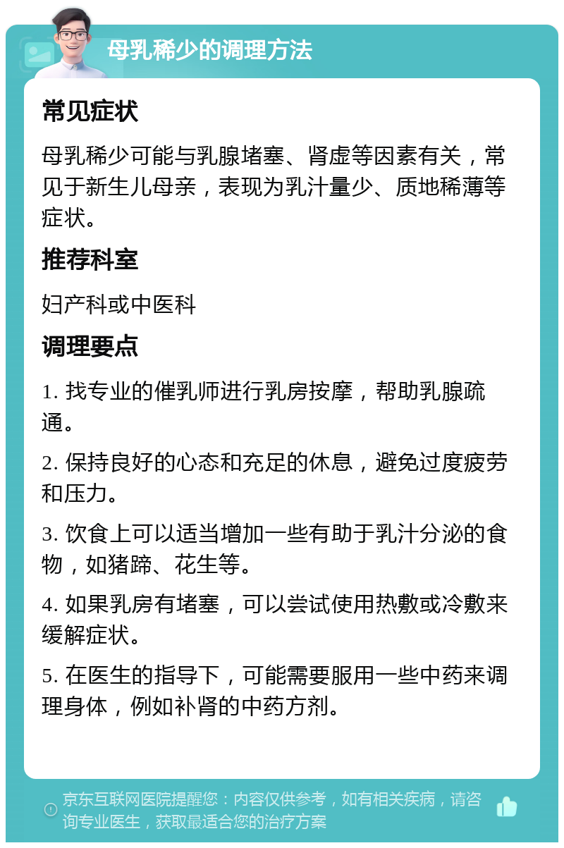 母乳稀少的调理方法 常见症状 母乳稀少可能与乳腺堵塞、肾虚等因素有关，常见于新生儿母亲，表现为乳汁量少、质地稀薄等症状。 推荐科室 妇产科或中医科 调理要点 1. 找专业的催乳师进行乳房按摩，帮助乳腺疏通。 2. 保持良好的心态和充足的休息，避免过度疲劳和压力。 3. 饮食上可以适当增加一些有助于乳汁分泌的食物，如猪蹄、花生等。 4. 如果乳房有堵塞，可以尝试使用热敷或冷敷来缓解症状。 5. 在医生的指导下，可能需要服用一些中药来调理身体，例如补肾的中药方剂。