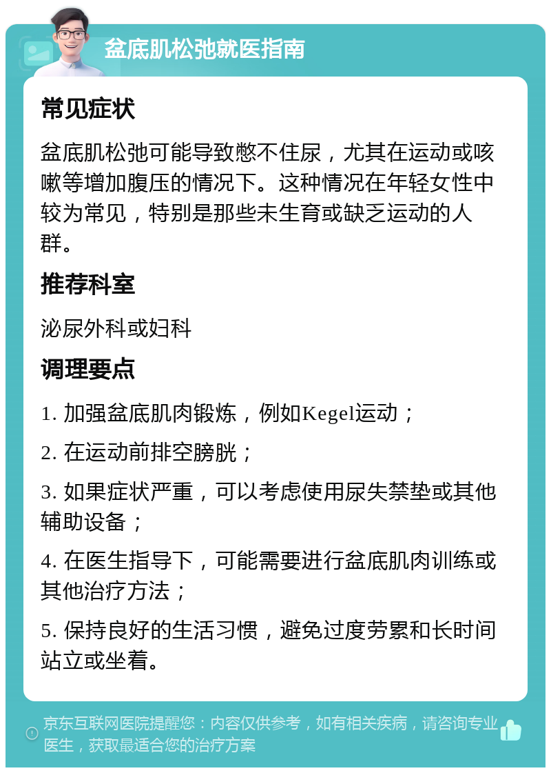 盆底肌松弛就医指南 常见症状 盆底肌松弛可能导致憋不住尿，尤其在运动或咳嗽等增加腹压的情况下。这种情况在年轻女性中较为常见，特别是那些未生育或缺乏运动的人群。 推荐科室 泌尿外科或妇科 调理要点 1. 加强盆底肌肉锻炼，例如Kegel运动； 2. 在运动前排空膀胱； 3. 如果症状严重，可以考虑使用尿失禁垫或其他辅助设备； 4. 在医生指导下，可能需要进行盆底肌肉训练或其他治疗方法； 5. 保持良好的生活习惯，避免过度劳累和长时间站立或坐着。