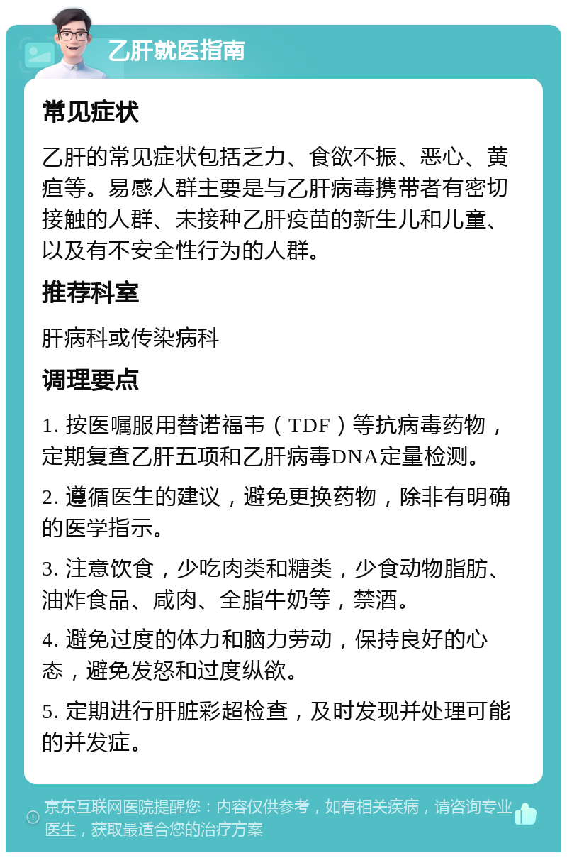 乙肝就医指南 常见症状 乙肝的常见症状包括乏力、食欲不振、恶心、黄疸等。易感人群主要是与乙肝病毒携带者有密切接触的人群、未接种乙肝疫苗的新生儿和儿童、以及有不安全性行为的人群。 推荐科室 肝病科或传染病科 调理要点 1. 按医嘱服用替诺福韦（TDF）等抗病毒药物，定期复查乙肝五项和乙肝病毒DNA定量检测。 2. 遵循医生的建议，避免更换药物，除非有明确的医学指示。 3. 注意饮食，少吃肉类和糖类，少食动物脂肪、油炸食品、咸肉、全脂牛奶等，禁酒。 4. 避免过度的体力和脑力劳动，保持良好的心态，避免发怒和过度纵欲。 5. 定期进行肝脏彩超检查，及时发现并处理可能的并发症。