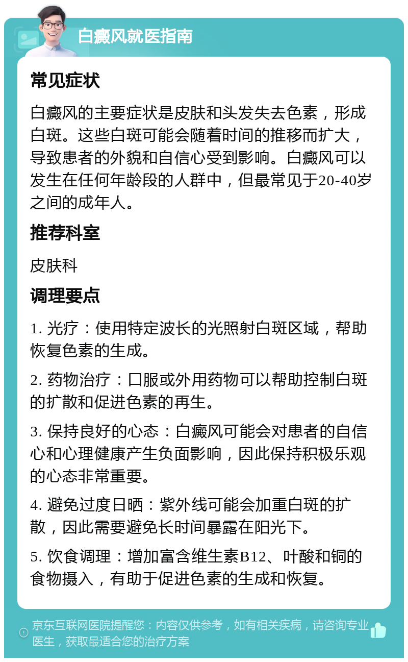 白癜风就医指南 常见症状 白癜风的主要症状是皮肤和头发失去色素，形成白斑。这些白斑可能会随着时间的推移而扩大，导致患者的外貌和自信心受到影响。白癜风可以发生在任何年龄段的人群中，但最常见于20-40岁之间的成年人。 推荐科室 皮肤科 调理要点 1. 光疗：使用特定波长的光照射白斑区域，帮助恢复色素的生成。 2. 药物治疗：口服或外用药物可以帮助控制白斑的扩散和促进色素的再生。 3. 保持良好的心态：白癜风可能会对患者的自信心和心理健康产生负面影响，因此保持积极乐观的心态非常重要。 4. 避免过度日晒：紫外线可能会加重白斑的扩散，因此需要避免长时间暴露在阳光下。 5. 饮食调理：增加富含维生素B12、叶酸和铜的食物摄入，有助于促进色素的生成和恢复。