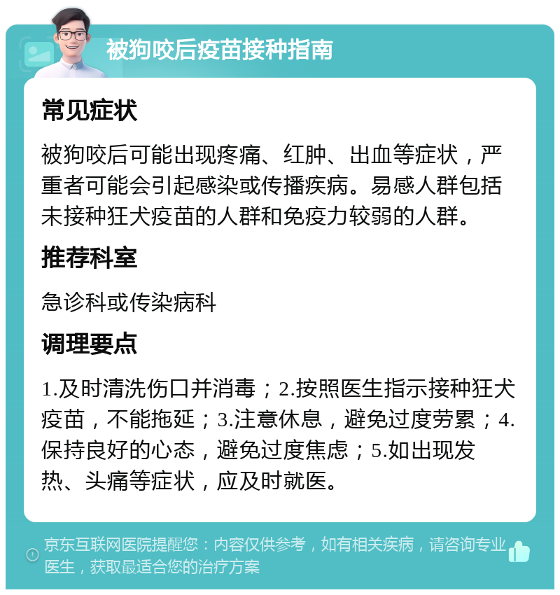 被狗咬后疫苗接种指南 常见症状 被狗咬后可能出现疼痛、红肿、出血等症状，严重者可能会引起感染或传播疾病。易感人群包括未接种狂犬疫苗的人群和免疫力较弱的人群。 推荐科室 急诊科或传染病科 调理要点 1.及时清洗伤口并消毒；2.按照医生指示接种狂犬疫苗，不能拖延；3.注意休息，避免过度劳累；4.保持良好的心态，避免过度焦虑；5.如出现发热、头痛等症状，应及时就医。