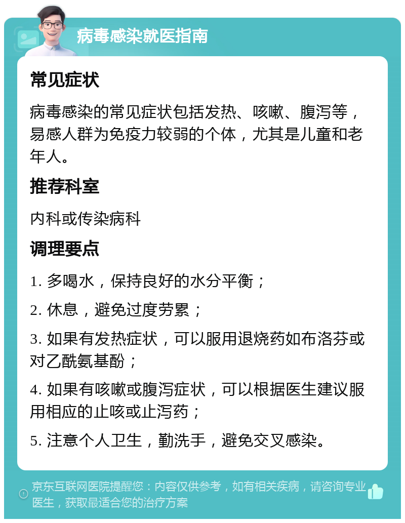 病毒感染就医指南 常见症状 病毒感染的常见症状包括发热、咳嗽、腹泻等，易感人群为免疫力较弱的个体，尤其是儿童和老年人。 推荐科室 内科或传染病科 调理要点 1. 多喝水，保持良好的水分平衡； 2. 休息，避免过度劳累； 3. 如果有发热症状，可以服用退烧药如布洛芬或对乙酰氨基酚； 4. 如果有咳嗽或腹泻症状，可以根据医生建议服用相应的止咳或止泻药； 5. 注意个人卫生，勤洗手，避免交叉感染。