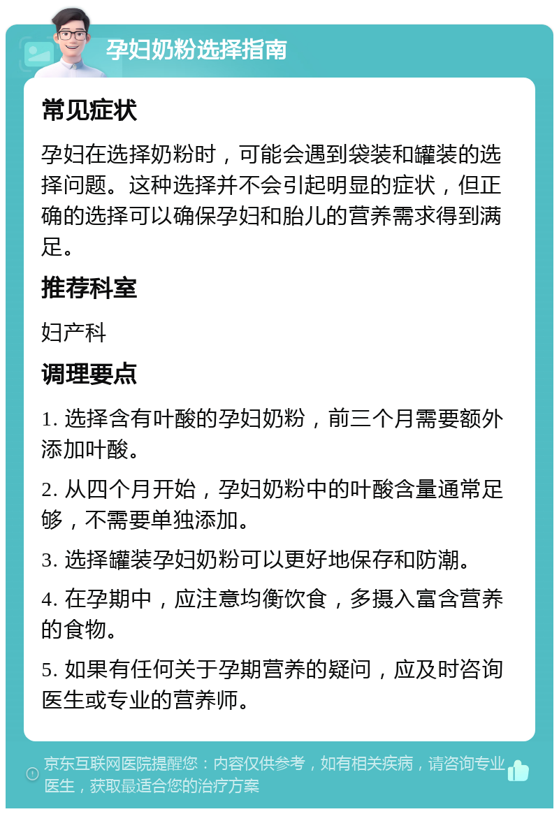 孕妇奶粉选择指南 常见症状 孕妇在选择奶粉时，可能会遇到袋装和罐装的选择问题。这种选择并不会引起明显的症状，但正确的选择可以确保孕妇和胎儿的营养需求得到满足。 推荐科室 妇产科 调理要点 1. 选择含有叶酸的孕妇奶粉，前三个月需要额外添加叶酸。 2. 从四个月开始，孕妇奶粉中的叶酸含量通常足够，不需要单独添加。 3. 选择罐装孕妇奶粉可以更好地保存和防潮。 4. 在孕期中，应注意均衡饮食，多摄入富含营养的食物。 5. 如果有任何关于孕期营养的疑问，应及时咨询医生或专业的营养师。