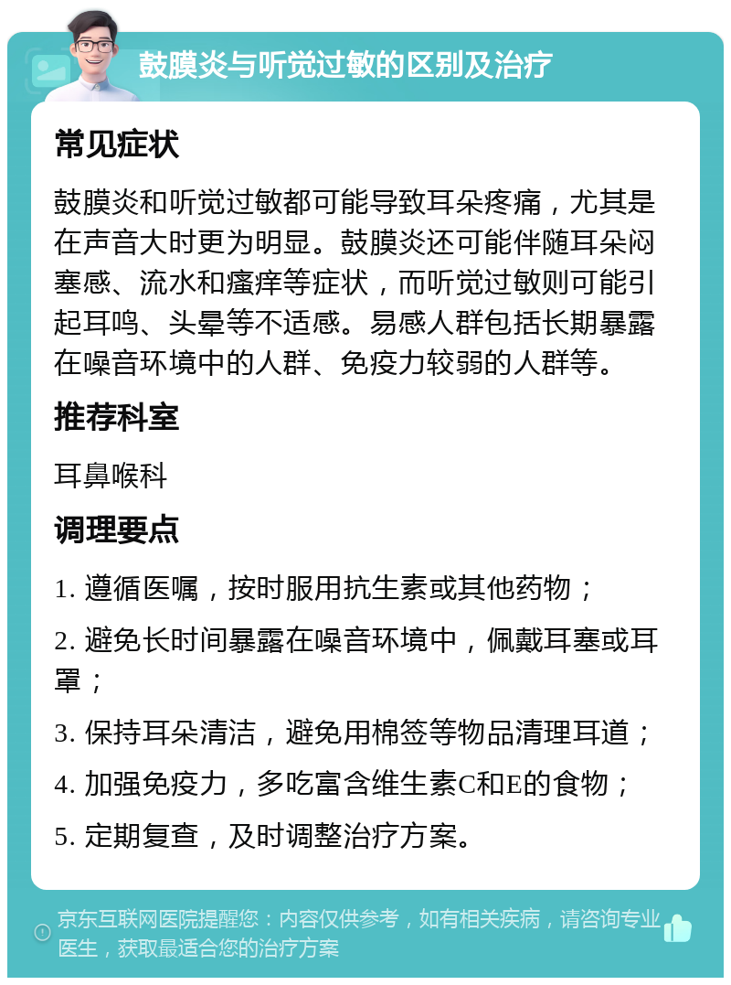 鼓膜炎与听觉过敏的区别及治疗 常见症状 鼓膜炎和听觉过敏都可能导致耳朵疼痛，尤其是在声音大时更为明显。鼓膜炎还可能伴随耳朵闷塞感、流水和瘙痒等症状，而听觉过敏则可能引起耳鸣、头晕等不适感。易感人群包括长期暴露在噪音环境中的人群、免疫力较弱的人群等。 推荐科室 耳鼻喉科 调理要点 1. 遵循医嘱，按时服用抗生素或其他药物； 2. 避免长时间暴露在噪音环境中，佩戴耳塞或耳罩； 3. 保持耳朵清洁，避免用棉签等物品清理耳道； 4. 加强免疫力，多吃富含维生素C和E的食物； 5. 定期复查，及时调整治疗方案。