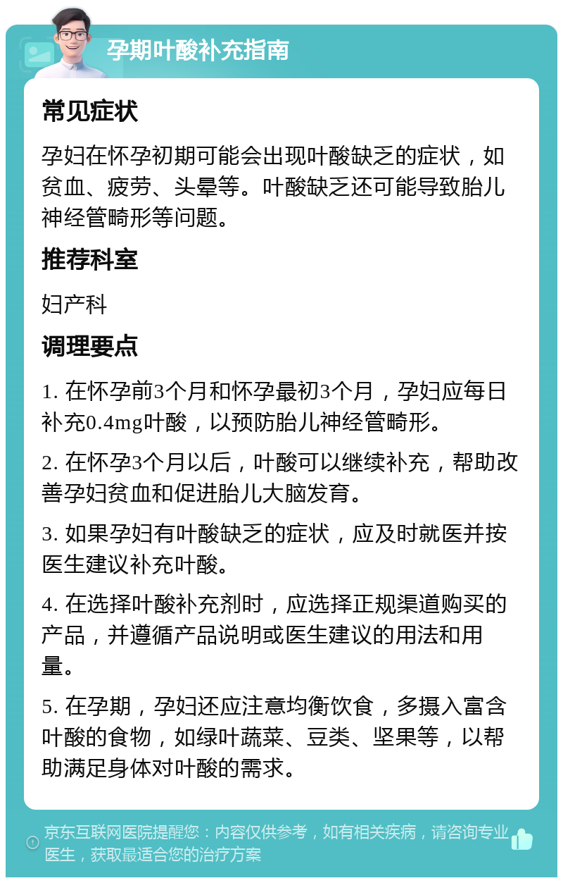 孕期叶酸补充指南 常见症状 孕妇在怀孕初期可能会出现叶酸缺乏的症状，如贫血、疲劳、头晕等。叶酸缺乏还可能导致胎儿神经管畸形等问题。 推荐科室 妇产科 调理要点 1. 在怀孕前3个月和怀孕最初3个月，孕妇应每日补充0.4mg叶酸，以预防胎儿神经管畸形。 2. 在怀孕3个月以后，叶酸可以继续补充，帮助改善孕妇贫血和促进胎儿大脑发育。 3. 如果孕妇有叶酸缺乏的症状，应及时就医并按医生建议补充叶酸。 4. 在选择叶酸补充剂时，应选择正规渠道购买的产品，并遵循产品说明或医生建议的用法和用量。 5. 在孕期，孕妇还应注意均衡饮食，多摄入富含叶酸的食物，如绿叶蔬菜、豆类、坚果等，以帮助满足身体对叶酸的需求。