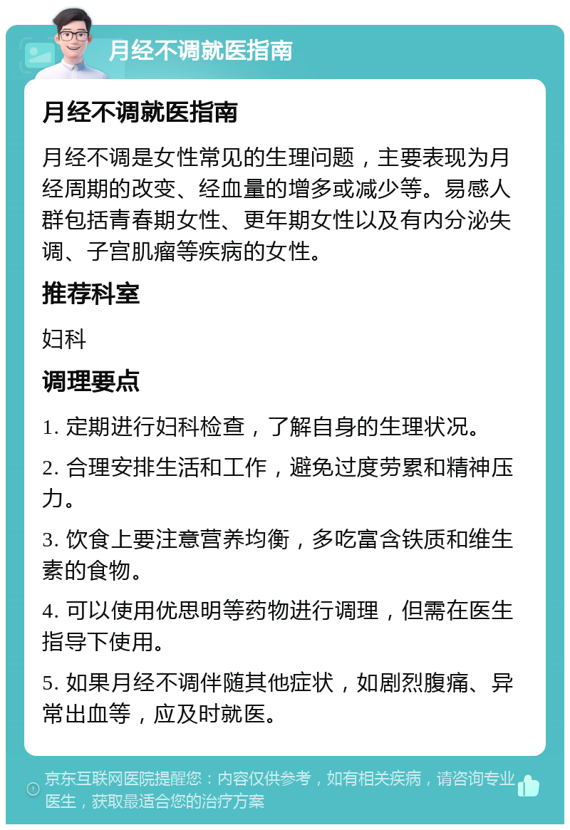 月经不调就医指南 月经不调就医指南 月经不调是女性常见的生理问题，主要表现为月经周期的改变、经血量的增多或减少等。易感人群包括青春期女性、更年期女性以及有内分泌失调、子宫肌瘤等疾病的女性。 推荐科室 妇科 调理要点 1. 定期进行妇科检查，了解自身的生理状况。 2. 合理安排生活和工作，避免过度劳累和精神压力。 3. 饮食上要注意营养均衡，多吃富含铁质和维生素的食物。 4. 可以使用优思明等药物进行调理，但需在医生指导下使用。 5. 如果月经不调伴随其他症状，如剧烈腹痛、异常出血等，应及时就医。