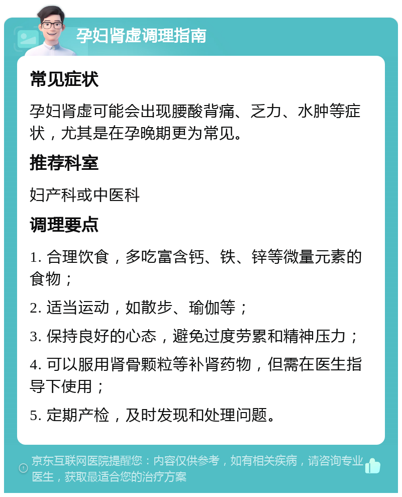 孕妇肾虚调理指南 常见症状 孕妇肾虚可能会出现腰酸背痛、乏力、水肿等症状，尤其是在孕晚期更为常见。 推荐科室 妇产科或中医科 调理要点 1. 合理饮食，多吃富含钙、铁、锌等微量元素的食物； 2. 适当运动，如散步、瑜伽等； 3. 保持良好的心态，避免过度劳累和精神压力； 4. 可以服用肾骨颗粒等补肾药物，但需在医生指导下使用； 5. 定期产检，及时发现和处理问题。