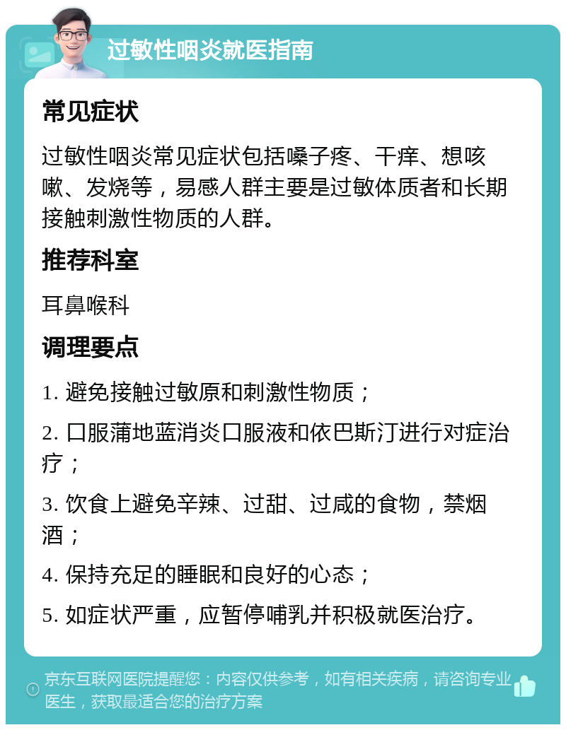 过敏性咽炎就医指南 常见症状 过敏性咽炎常见症状包括嗓子疼、干痒、想咳嗽、发烧等，易感人群主要是过敏体质者和长期接触刺激性物质的人群。 推荐科室 耳鼻喉科 调理要点 1. 避免接触过敏原和刺激性物质； 2. 口服蒲地蓝消炎口服液和依巴斯汀进行对症治疗； 3. 饮食上避免辛辣、过甜、过咸的食物，禁烟酒； 4. 保持充足的睡眠和良好的心态； 5. 如症状严重，应暂停哺乳并积极就医治疗。