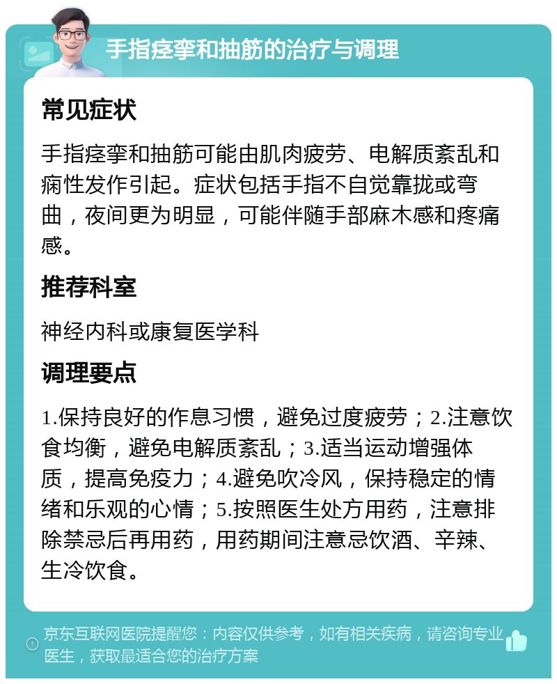 手指痉挛和抽筋的治疗与调理 常见症状 手指痉挛和抽筋可能由肌肉疲劳、电解质紊乱和痫性发作引起。症状包括手指不自觉靠拢或弯曲，夜间更为明显，可能伴随手部麻木感和疼痛感。 推荐科室 神经内科或康复医学科 调理要点 1.保持良好的作息习惯，避免过度疲劳；2.注意饮食均衡，避免电解质紊乱；3.适当运动增强体质，提高免疫力；4.避免吹冷风，保持稳定的情绪和乐观的心情；5.按照医生处方用药，注意排除禁忌后再用药，用药期间注意忌饮酒、辛辣、生冷饮食。