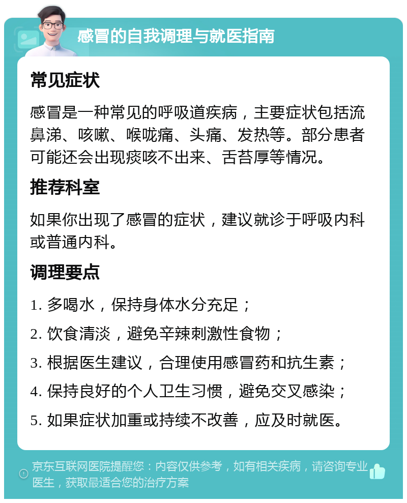 感冒的自我调理与就医指南 常见症状 感冒是一种常见的呼吸道疾病，主要症状包括流鼻涕、咳嗽、喉咙痛、头痛、发热等。部分患者可能还会出现痰咳不出来、舌苔厚等情况。 推荐科室 如果你出现了感冒的症状，建议就诊于呼吸内科或普通内科。 调理要点 1. 多喝水，保持身体水分充足； 2. 饮食清淡，避免辛辣刺激性食物； 3. 根据医生建议，合理使用感冒药和抗生素； 4. 保持良好的个人卫生习惯，避免交叉感染； 5. 如果症状加重或持续不改善，应及时就医。