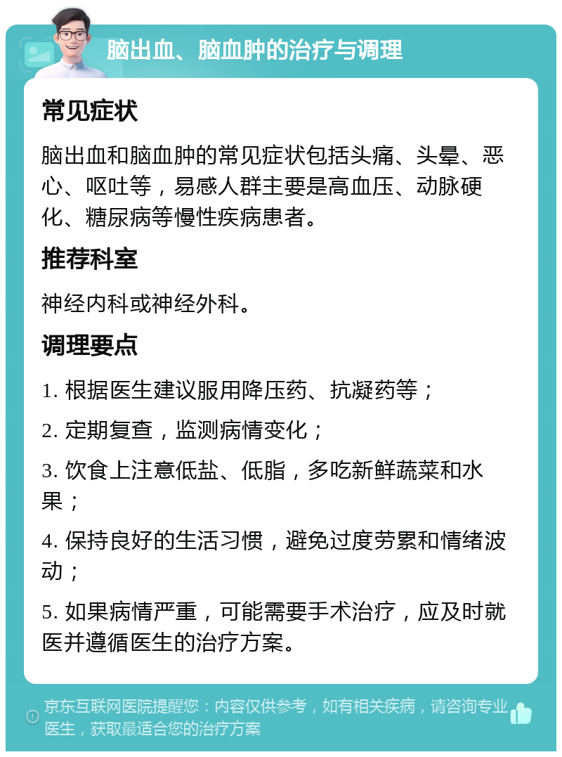 脑出血、脑血肿的治疗与调理 常见症状 脑出血和脑血肿的常见症状包括头痛、头晕、恶心、呕吐等，易感人群主要是高血压、动脉硬化、糖尿病等慢性疾病患者。 推荐科室 神经内科或神经外科。 调理要点 1. 根据医生建议服用降压药、抗凝药等； 2. 定期复查，监测病情变化； 3. 饮食上注意低盐、低脂，多吃新鲜蔬菜和水果； 4. 保持良好的生活习惯，避免过度劳累和情绪波动； 5. 如果病情严重，可能需要手术治疗，应及时就医并遵循医生的治疗方案。