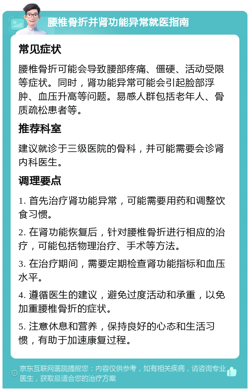 腰椎骨折并肾功能异常就医指南 常见症状 腰椎骨折可能会导致腰部疼痛、僵硬、活动受限等症状。同时，肾功能异常可能会引起脸部浮肿、血压升高等问题。易感人群包括老年人、骨质疏松患者等。 推荐科室 建议就诊于三级医院的骨科，并可能需要会诊肾内科医生。 调理要点 1. 首先治疗肾功能异常，可能需要用药和调整饮食习惯。 2. 在肾功能恢复后，针对腰椎骨折进行相应的治疗，可能包括物理治疗、手术等方法。 3. 在治疗期间，需要定期检查肾功能指标和血压水平。 4. 遵循医生的建议，避免过度活动和承重，以免加重腰椎骨折的症状。 5. 注意休息和营养，保持良好的心态和生活习惯，有助于加速康复过程。