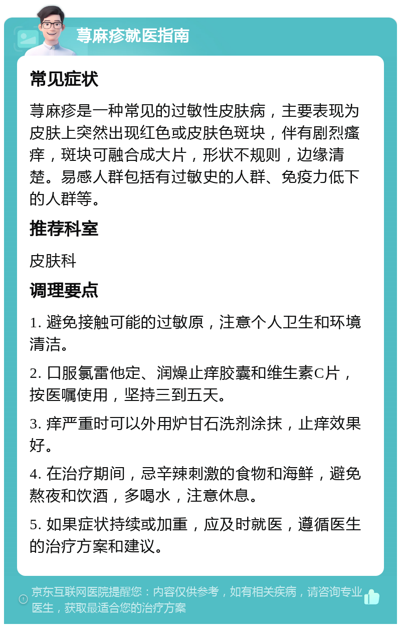 荨麻疹就医指南 常见症状 荨麻疹是一种常见的过敏性皮肤病，主要表现为皮肤上突然出现红色或皮肤色斑块，伴有剧烈瘙痒，斑块可融合成大片，形状不规则，边缘清楚。易感人群包括有过敏史的人群、免疫力低下的人群等。 推荐科室 皮肤科 调理要点 1. 避免接触可能的过敏原，注意个人卫生和环境清洁。 2. 口服氯雷他定、润燥止痒胶囊和维生素C片，按医嘱使用，坚持三到五天。 3. 痒严重时可以外用炉甘石洗剂涂抹，止痒效果好。 4. 在治疗期间，忌辛辣刺激的食物和海鲜，避免熬夜和饮酒，多喝水，注意休息。 5. 如果症状持续或加重，应及时就医，遵循医生的治疗方案和建议。