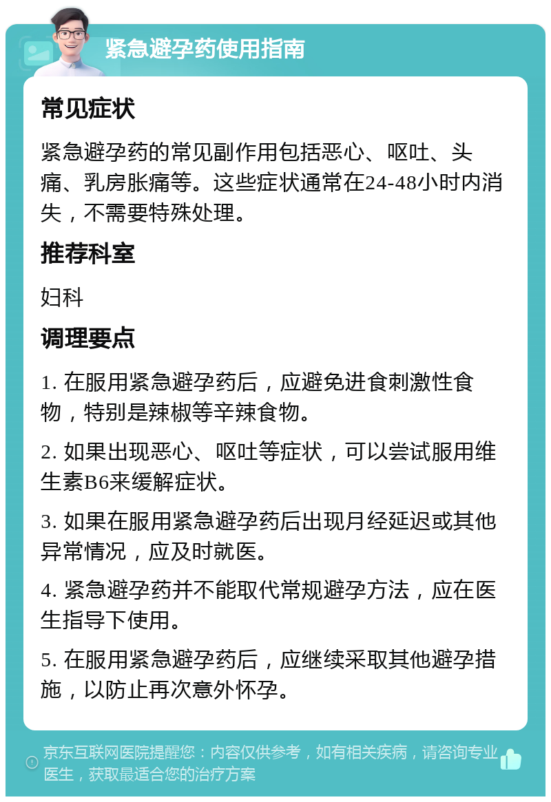 紧急避孕药使用指南 常见症状 紧急避孕药的常见副作用包括恶心、呕吐、头痛、乳房胀痛等。这些症状通常在24-48小时内消失，不需要特殊处理。 推荐科室 妇科 调理要点 1. 在服用紧急避孕药后，应避免进食刺激性食物，特别是辣椒等辛辣食物。 2. 如果出现恶心、呕吐等症状，可以尝试服用维生素B6来缓解症状。 3. 如果在服用紧急避孕药后出现月经延迟或其他异常情况，应及时就医。 4. 紧急避孕药并不能取代常规避孕方法，应在医生指导下使用。 5. 在服用紧急避孕药后，应继续采取其他避孕措施，以防止再次意外怀孕。