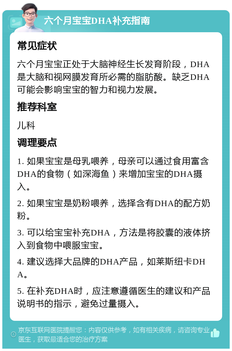 六个月宝宝DHA补充指南 常见症状 六个月宝宝正处于大脑神经生长发育阶段，DHA是大脑和视网膜发育所必需的脂肪酸。缺乏DHA可能会影响宝宝的智力和视力发展。 推荐科室 儿科 调理要点 1. 如果宝宝是母乳喂养，母亲可以通过食用富含DHA的食物（如深海鱼）来增加宝宝的DHA摄入。 2. 如果宝宝是奶粉喂养，选择含有DHA的配方奶粉。 3. 可以给宝宝补充DHA，方法是将胶囊的液体挤入到食物中喂服宝宝。 4. 建议选择大品牌的DHA产品，如莱斯纽卡DHA。 5. 在补充DHA时，应注意遵循医生的建议和产品说明书的指示，避免过量摄入。