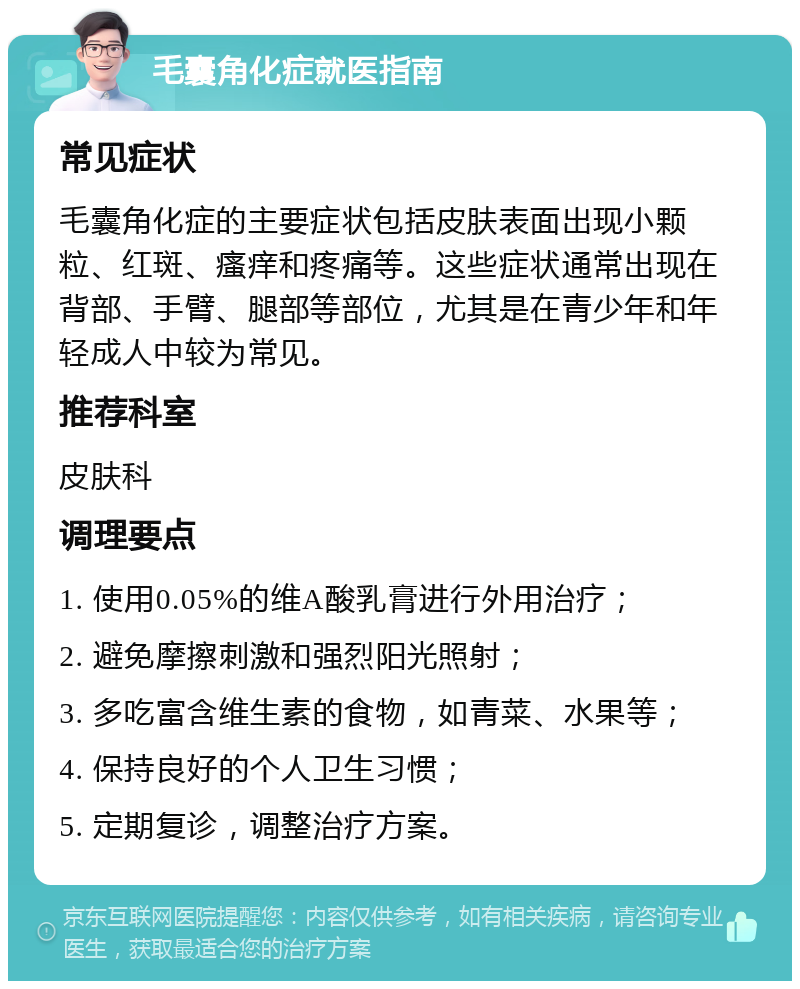 毛囊角化症就医指南 常见症状 毛囊角化症的主要症状包括皮肤表面出现小颗粒、红斑、瘙痒和疼痛等。这些症状通常出现在背部、手臂、腿部等部位，尤其是在青少年和年轻成人中较为常见。 推荐科室 皮肤科 调理要点 1. 使用0.05%的维A酸乳膏进行外用治疗； 2. 避免摩擦刺激和强烈阳光照射； 3. 多吃富含维生素的食物，如青菜、水果等； 4. 保持良好的个人卫生习惯； 5. 定期复诊，调整治疗方案。