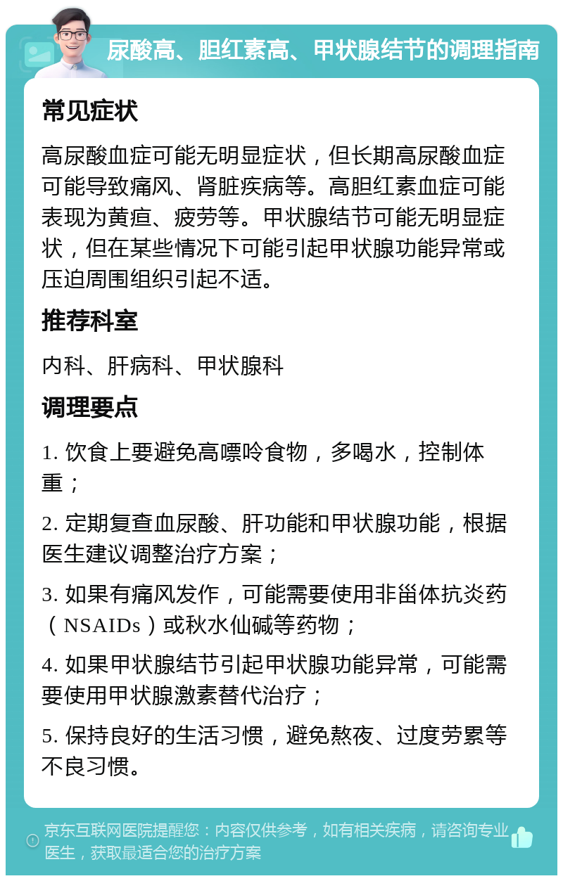 尿酸高、胆红素高、甲状腺结节的调理指南 常见症状 高尿酸血症可能无明显症状，但长期高尿酸血症可能导致痛风、肾脏疾病等。高胆红素血症可能表现为黄疸、疲劳等。甲状腺结节可能无明显症状，但在某些情况下可能引起甲状腺功能异常或压迫周围组织引起不适。 推荐科室 内科、肝病科、甲状腺科 调理要点 1. 饮食上要避免高嘌呤食物，多喝水，控制体重； 2. 定期复查血尿酸、肝功能和甲状腺功能，根据医生建议调整治疗方案； 3. 如果有痛风发作，可能需要使用非甾体抗炎药（NSAIDs）或秋水仙碱等药物； 4. 如果甲状腺结节引起甲状腺功能异常，可能需要使用甲状腺激素替代治疗； 5. 保持良好的生活习惯，避免熬夜、过度劳累等不良习惯。