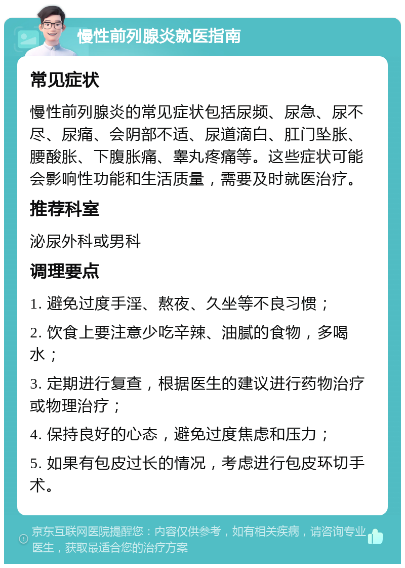 慢性前列腺炎就医指南 常见症状 慢性前列腺炎的常见症状包括尿频、尿急、尿不尽、尿痛、会阴部不适、尿道滴白、肛门坠胀、腰酸胀、下腹胀痛、睾丸疼痛等。这些症状可能会影响性功能和生活质量，需要及时就医治疗。 推荐科室 泌尿外科或男科 调理要点 1. 避免过度手淫、熬夜、久坐等不良习惯； 2. 饮食上要注意少吃辛辣、油腻的食物，多喝水； 3. 定期进行复查，根据医生的建议进行药物治疗或物理治疗； 4. 保持良好的心态，避免过度焦虑和压力； 5. 如果有包皮过长的情况，考虑进行包皮环切手术。