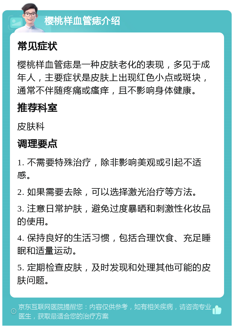 樱桃样血管痣介绍 常见症状 樱桃样血管痣是一种皮肤老化的表现，多见于成年人，主要症状是皮肤上出现红色小点或斑块，通常不伴随疼痛或瘙痒，且不影响身体健康。 推荐科室 皮肤科 调理要点 1. 不需要特殊治疗，除非影响美观或引起不适感。 2. 如果需要去除，可以选择激光治疗等方法。 3. 注意日常护肤，避免过度暴晒和刺激性化妆品的使用。 4. 保持良好的生活习惯，包括合理饮食、充足睡眠和适量运动。 5. 定期检查皮肤，及时发现和处理其他可能的皮肤问题。