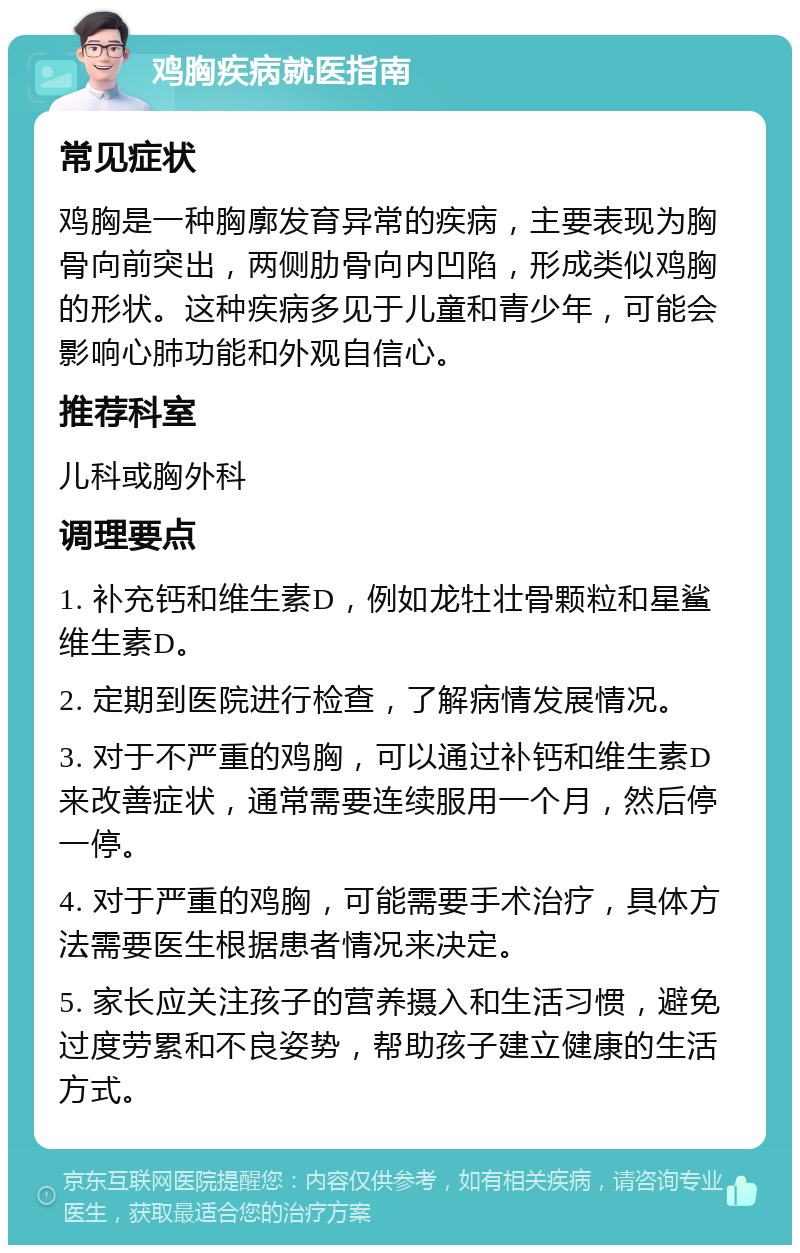 鸡胸疾病就医指南 常见症状 鸡胸是一种胸廓发育异常的疾病，主要表现为胸骨向前突出，两侧肋骨向内凹陷，形成类似鸡胸的形状。这种疾病多见于儿童和青少年，可能会影响心肺功能和外观自信心。 推荐科室 儿科或胸外科 调理要点 1. 补充钙和维生素D，例如龙牡壮骨颗粒和星鲨维生素D。 2. 定期到医院进行检查，了解病情发展情况。 3. 对于不严重的鸡胸，可以通过补钙和维生素D来改善症状，通常需要连续服用一个月，然后停一停。 4. 对于严重的鸡胸，可能需要手术治疗，具体方法需要医生根据患者情况来决定。 5. 家长应关注孩子的营养摄入和生活习惯，避免过度劳累和不良姿势，帮助孩子建立健康的生活方式。