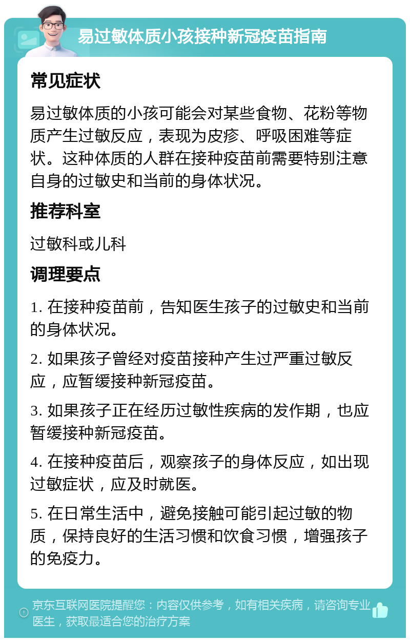 易过敏体质小孩接种新冠疫苗指南 常见症状 易过敏体质的小孩可能会对某些食物、花粉等物质产生过敏反应，表现为皮疹、呼吸困难等症状。这种体质的人群在接种疫苗前需要特别注意自身的过敏史和当前的身体状况。 推荐科室 过敏科或儿科 调理要点 1. 在接种疫苗前，告知医生孩子的过敏史和当前的身体状况。 2. 如果孩子曾经对疫苗接种产生过严重过敏反应，应暂缓接种新冠疫苗。 3. 如果孩子正在经历过敏性疾病的发作期，也应暂缓接种新冠疫苗。 4. 在接种疫苗后，观察孩子的身体反应，如出现过敏症状，应及时就医。 5. 在日常生活中，避免接触可能引起过敏的物质，保持良好的生活习惯和饮食习惯，增强孩子的免疫力。