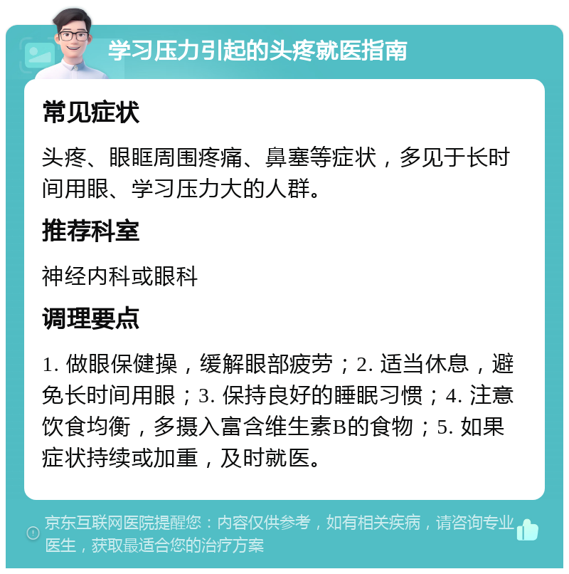 学习压力引起的头疼就医指南 常见症状 头疼、眼眶周围疼痛、鼻塞等症状，多见于长时间用眼、学习压力大的人群。 推荐科室 神经内科或眼科 调理要点 1. 做眼保健操，缓解眼部疲劳；2. 适当休息，避免长时间用眼；3. 保持良好的睡眠习惯；4. 注意饮食均衡，多摄入富含维生素B的食物；5. 如果症状持续或加重，及时就医。