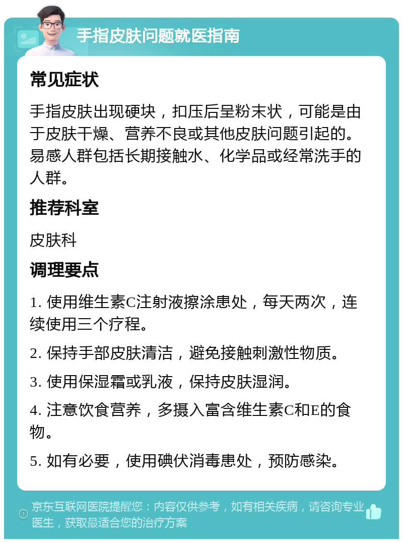 手指皮肤问题就医指南 常见症状 手指皮肤出现硬块，扣压后呈粉末状，可能是由于皮肤干燥、营养不良或其他皮肤问题引起的。易感人群包括长期接触水、化学品或经常洗手的人群。 推荐科室 皮肤科 调理要点 1. 使用维生素C注射液擦涂患处，每天两次，连续使用三个疗程。 2. 保持手部皮肤清洁，避免接触刺激性物质。 3. 使用保湿霜或乳液，保持皮肤湿润。 4. 注意饮食营养，多摄入富含维生素C和E的食物。 5. 如有必要，使用碘伏消毒患处，预防感染。