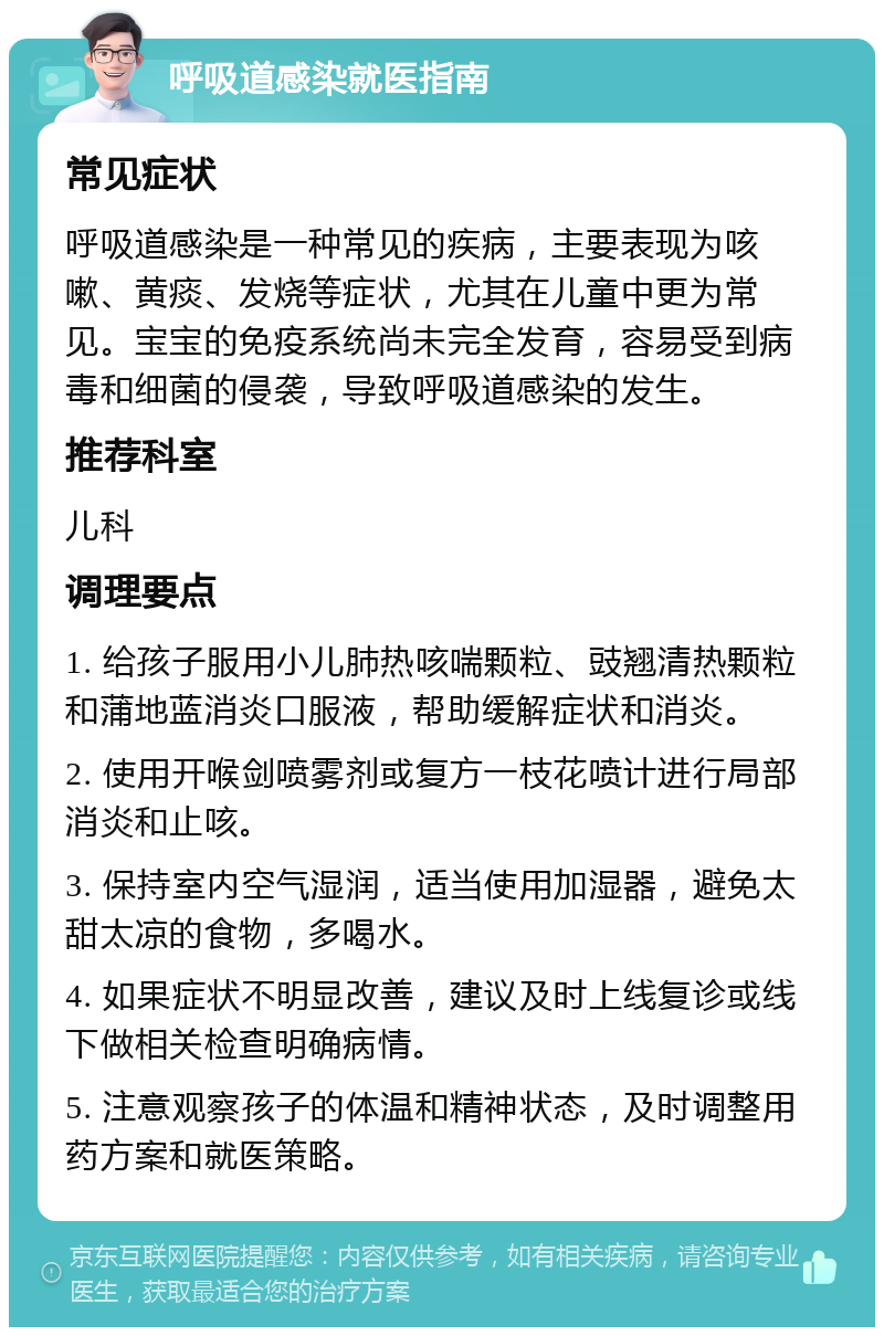 呼吸道感染就医指南 常见症状 呼吸道感染是一种常见的疾病，主要表现为咳嗽、黄痰、发烧等症状，尤其在儿童中更为常见。宝宝的免疫系统尚未完全发育，容易受到病毒和细菌的侵袭，导致呼吸道感染的发生。 推荐科室 儿科 调理要点 1. 给孩子服用小儿肺热咳喘颗粒、豉翘清热颗粒和蒲地蓝消炎口服液，帮助缓解症状和消炎。 2. 使用开喉剑喷雾剂或复方一枝花喷计进行局部消炎和止咳。 3. 保持室内空气湿润，适当使用加湿器，避免太甜太凉的食物，多喝水。 4. 如果症状不明显改善，建议及时上线复诊或线下做相关检查明确病情。 5. 注意观察孩子的体温和精神状态，及时调整用药方案和就医策略。