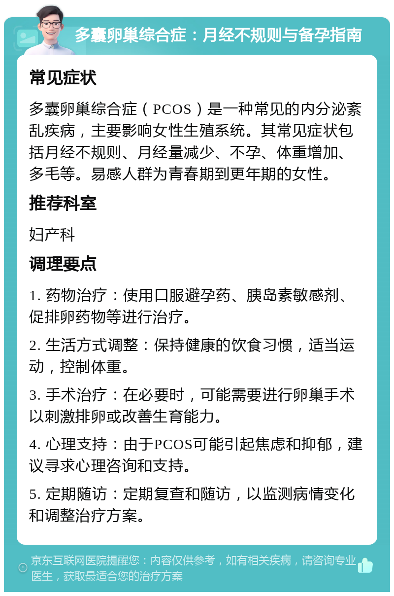 多囊卵巢综合症：月经不规则与备孕指南 常见症状 多囊卵巢综合症（PCOS）是一种常见的内分泌紊乱疾病，主要影响女性生殖系统。其常见症状包括月经不规则、月经量减少、不孕、体重增加、多毛等。易感人群为青春期到更年期的女性。 推荐科室 妇产科 调理要点 1. 药物治疗：使用口服避孕药、胰岛素敏感剂、促排卵药物等进行治疗。 2. 生活方式调整：保持健康的饮食习惯，适当运动，控制体重。 3. 手术治疗：在必要时，可能需要进行卵巢手术以刺激排卵或改善生育能力。 4. 心理支持：由于PCOS可能引起焦虑和抑郁，建议寻求心理咨询和支持。 5. 定期随访：定期复查和随访，以监测病情变化和调整治疗方案。